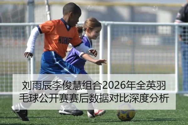 刘雨辰李俊慧组合2026年全英羽毛球公开赛赛后数据对比深度分析