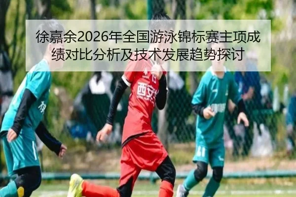 徐嘉余2026年全国游泳锦标赛主项成绩对比分析及技术发展趋势探讨